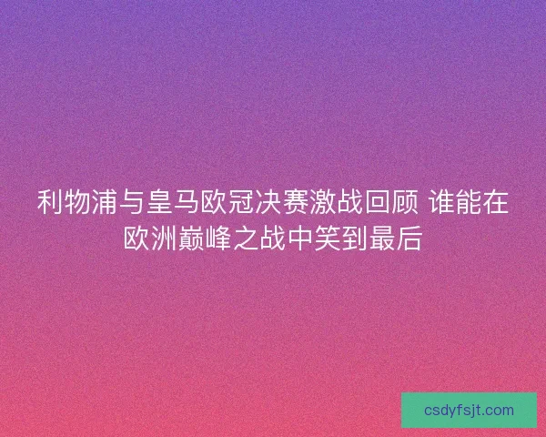 利物浦与皇马欧冠决赛激战回顾 谁能在欧洲巅峰之战中笑到最后