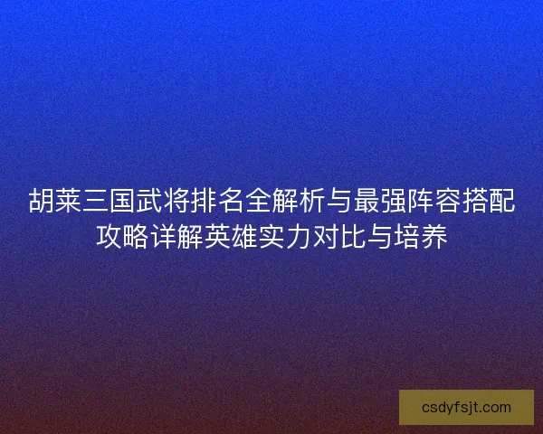 胡莱三国武将排名全解析与最强阵容搭配攻略详解英雄实力对比与培养