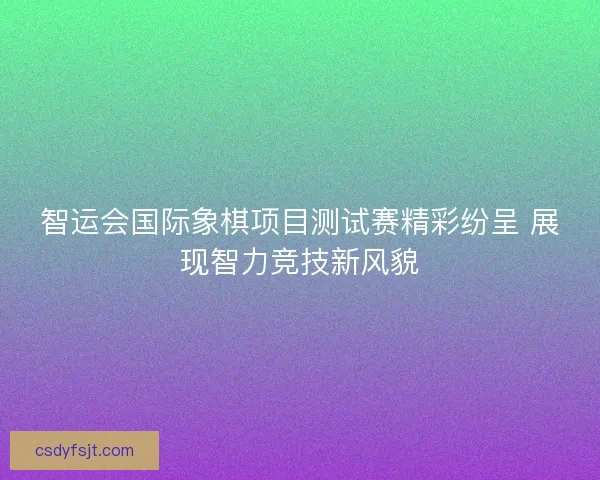 智运会国际象棋项目测试赛精彩纷呈 展现智力竞技新风貌