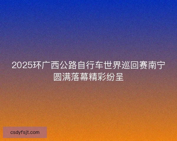 2025环广西公路自行车世界巡回赛南宁圆满落幕精彩纷呈