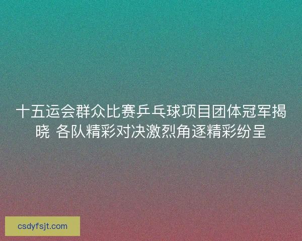 十五运会群众比赛乒乓球项目团体冠军揭晓 各队精彩对决激烈角逐精彩纷呈