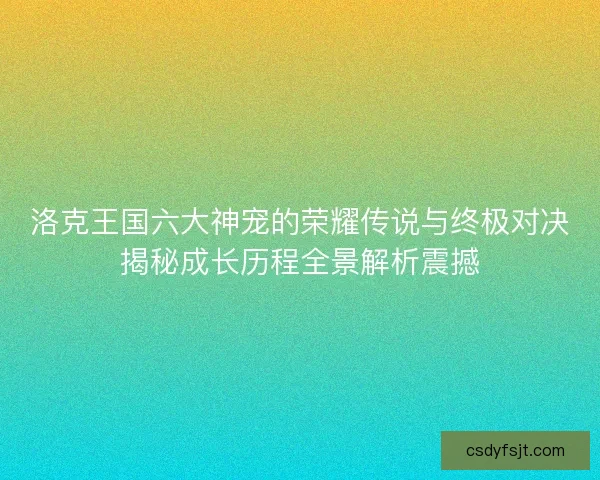 洛克王国六大神宠的荣耀传说与终极对决揭秘成长历程全景解析震撼