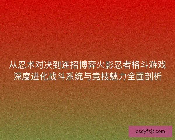 从忍术对决到连招博弈火影忍者格斗游戏深度进化战斗系统与竞技魅力全面剖析