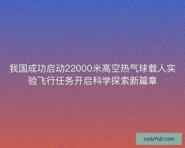 我国成功启动22000米高空热气球载人实验飞行任务开启科学探索新篇章