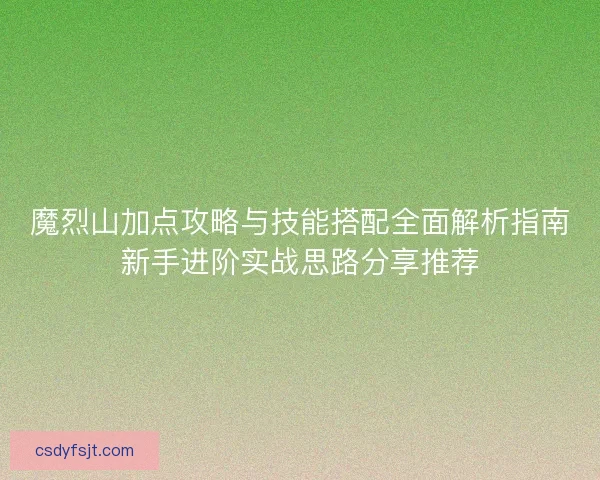 魔烈山加点攻略与技能搭配全面解析指南新手进阶实战思路分享推荐