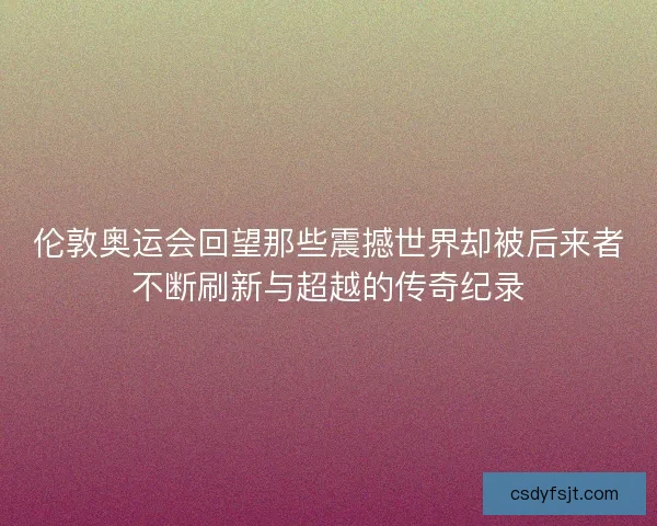 伦敦奥运会回望那些震撼世界却被后来者不断刷新与超越的传奇纪录