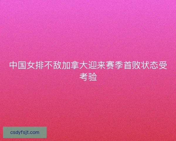 中国女排不敌加拿大迎来赛季首败状态受考验