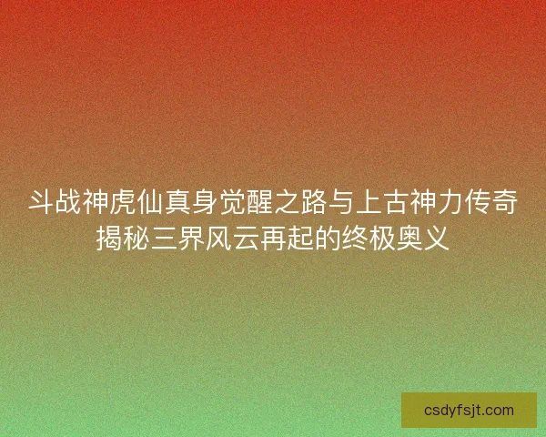斗战神虎仙真身觉醒之路与上古神力传奇揭秘三界风云再起的终极奥义