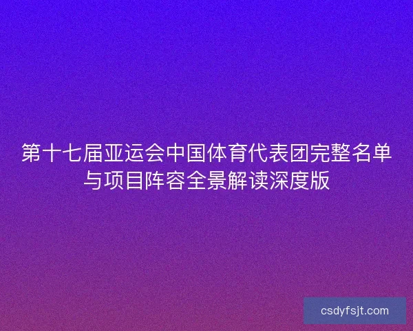 第十七届亚运会中国体育代表团完整名单与项目阵容全景解读深度版